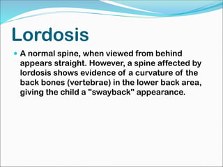 Lordosis
 A normal spine, when viewed from behind
appears straight. However, a spine affected by
lordosis shows evidence of a curvature of the
back bones (vertebrae) in the lower back area,
giving the child a "swayback" appearance.
 