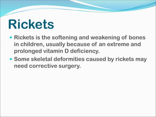 Rickets
 Rickets is the softening and weakening of bones
in children, usually because of an extreme and
prolonged vitamin D deficiency.
 Some skeletal deformities caused by rickets may
need corrective surgery.
 