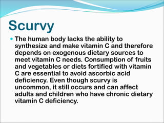 Scurvy
 The human body lacks the ability to
synthesize and make vitamin C and therefore
depends on exogenous dietary sources to
meet vitamin C needs. Consumption of fruits
and vegetables or diets fortified with vitamin
C are essential to avoid ascorbic acid
deficiency. Even though scurvy is
uncommon, it still occurs and can affect
adults and children who have chronic dietary
vitamin C deficiency.
 