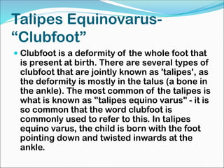 Talipes Equinovarus-
“Clubfoot”
 Clubfoot is a deformity of the whole foot that
is present at birth. There are several types of
clubfoot that are jointly known as 'talipes', as
the deformity is mostly in the talus (a bone in
the ankle). The most common of the talipes is
what is known as "talipes equino varus" - it is
so common that the word clubfoot is
commonly used to refer to this. In talipes
equino varus, the child is born with the foot
pointing down and twisted inwards at the
ankle.
 