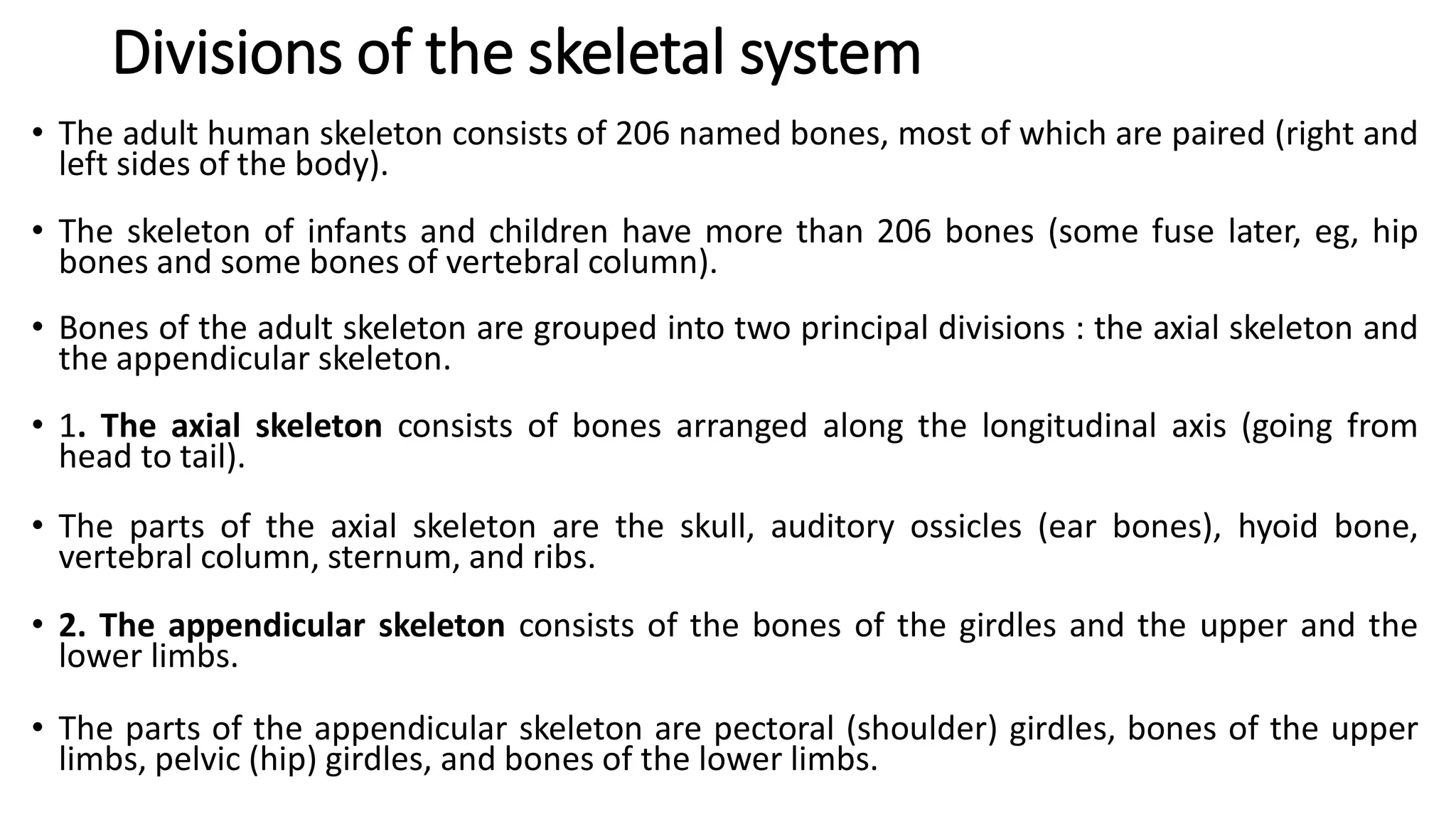 Divisions of the skeletal system
• The adult human skeleton consists of 206 named bones, most of which are paired (right and
left sides of the body).
• The skeleton of infants and children have more than 206 bones (some fuse later, eg, hip
bones and some bones of vertebral column).
• Bones of the adult skeleton are grouped into two principal divisions : the axial skeleton and
the appendicular skeleton.
• 1. The axial skeleton consists of bones arranged along the longitudinal axis (going from
head to tail).
• The parts of the axial skeleton are the skull, auditory ossicles (ear bones), hyoid bone,
vertebral column, sternum, and ribs.
• 2. The appendicular skeleton consists of the bones of the girdles and the upper and the
lower limbs.
• The parts of the appendicular skeleton are pectoral (shoulder) girdles, bones of the upper
limbs, pelvic (hip) girdles, and bones of the lower limbs.
 