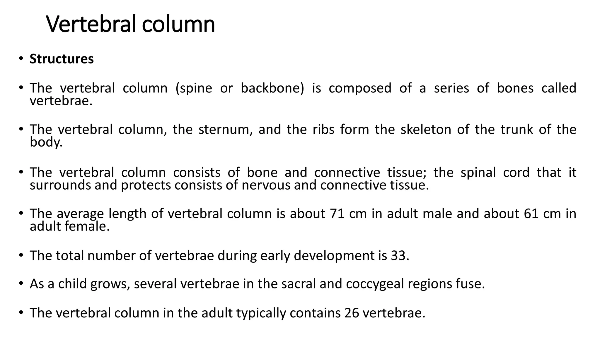 Vertebral column
• Structures
• The vertebral column (spine or backbone) is composed of a series of bones called
vertebrae.
• The vertebral column, the sternum, and the ribs form the skeleton of the trunk of the
body.
• The vertebral column consists of bone and connective tissue; the spinal cord that it
surrounds and protects consists of nervous and connective tissue.
• The average length of vertebral column is about 71 cm in adult male and about 61 cm in
adult female.
• The total number of vertebrae during early development is 33.
• As a child grows, several vertebrae in the sacral and coccygeal regions fuse.
• The vertebral column in the adult typically contains 26 vertebrae.
 