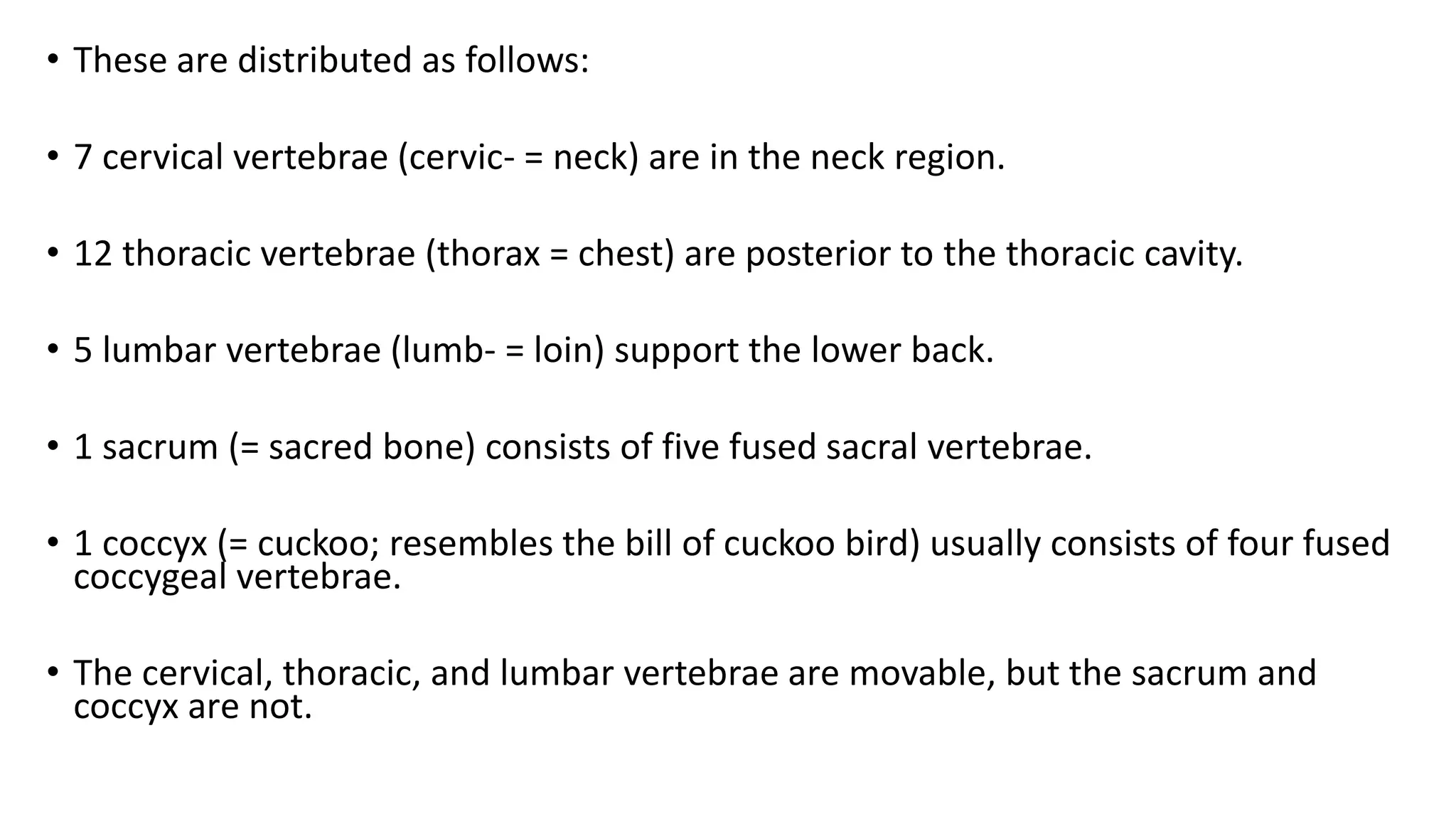 • These are distributed as follows:
• 7 cervical vertebrae (cervic- = neck) are in the neck region.
• 12 thoracic vertebrae (thorax = chest) are posterior to the thoracic cavity.
• 5 lumbar vertebrae (lumb- = loin) support the lower back.
• 1 sacrum (= sacred bone) consists of five fused sacral vertebrae.
• 1 coccyx (= cuckoo; resembles the bill of cuckoo bird) usually consists of four fused
coccygeal vertebrae.
• The cervical, thoracic, and lumbar vertebrae are movable, but the sacrum and
coccyx are not.
 