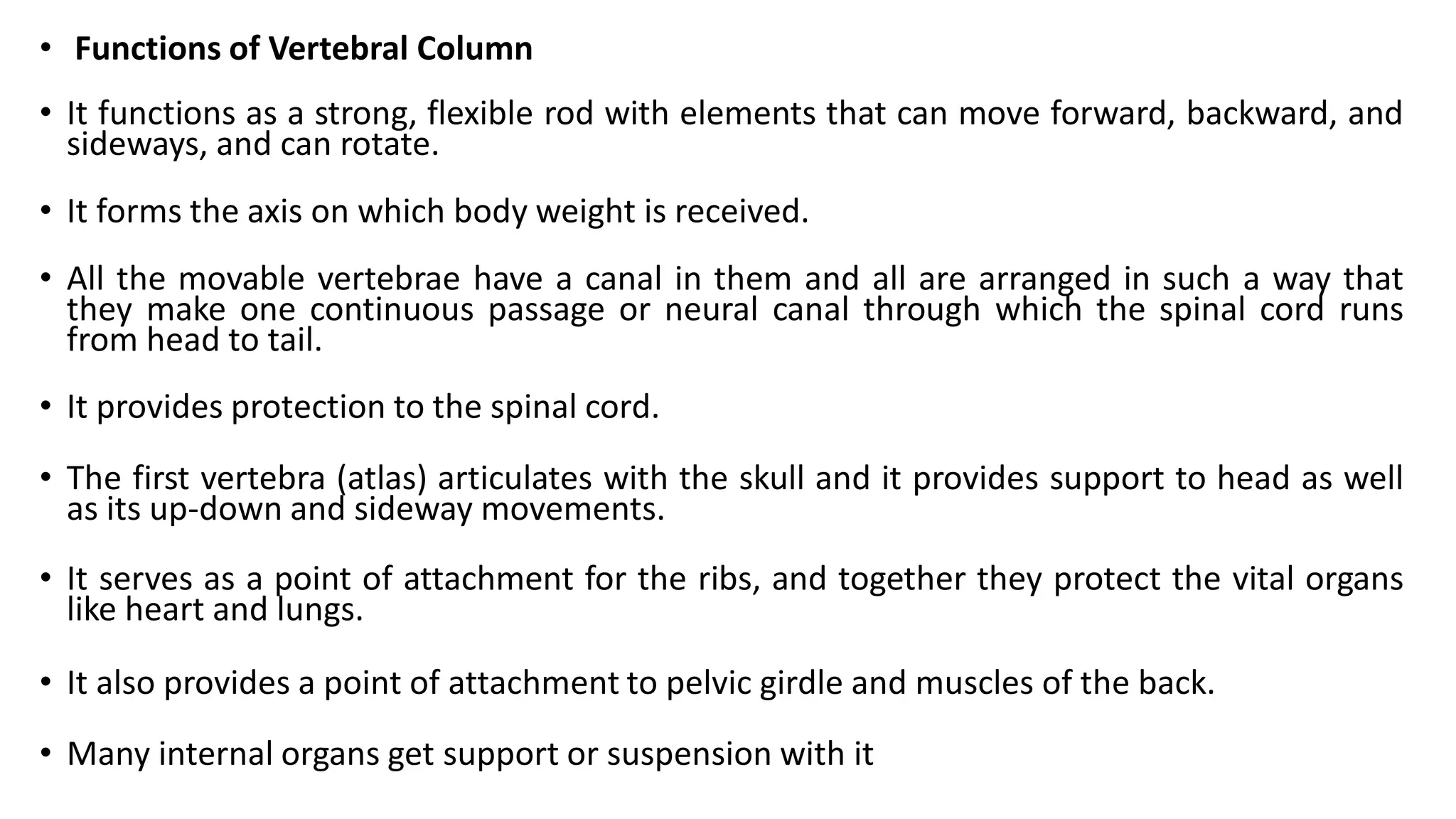 • Functions of Vertebral Column
• It functions as a strong, flexible rod with elements that can move forward, backward, and
sideways, and can rotate.
• It forms the axis on which body weight is received.
• All the movable vertebrae have a canal in them and all are arranged in such a way that
they make one continuous passage or neural canal through which the spinal cord runs
from head to tail.
• It provides protection to the spinal cord.
• The first vertebra (atlas) articulates with the skull and it provides support to head as well
as its up-down and sideway movements.
• It serves as a point of attachment for the ribs, and together they protect the vital organs
like heart and lungs.
• It also provides a point of attachment to pelvic girdle and muscles of the back.
• Many internal organs get support or suspension with it
 