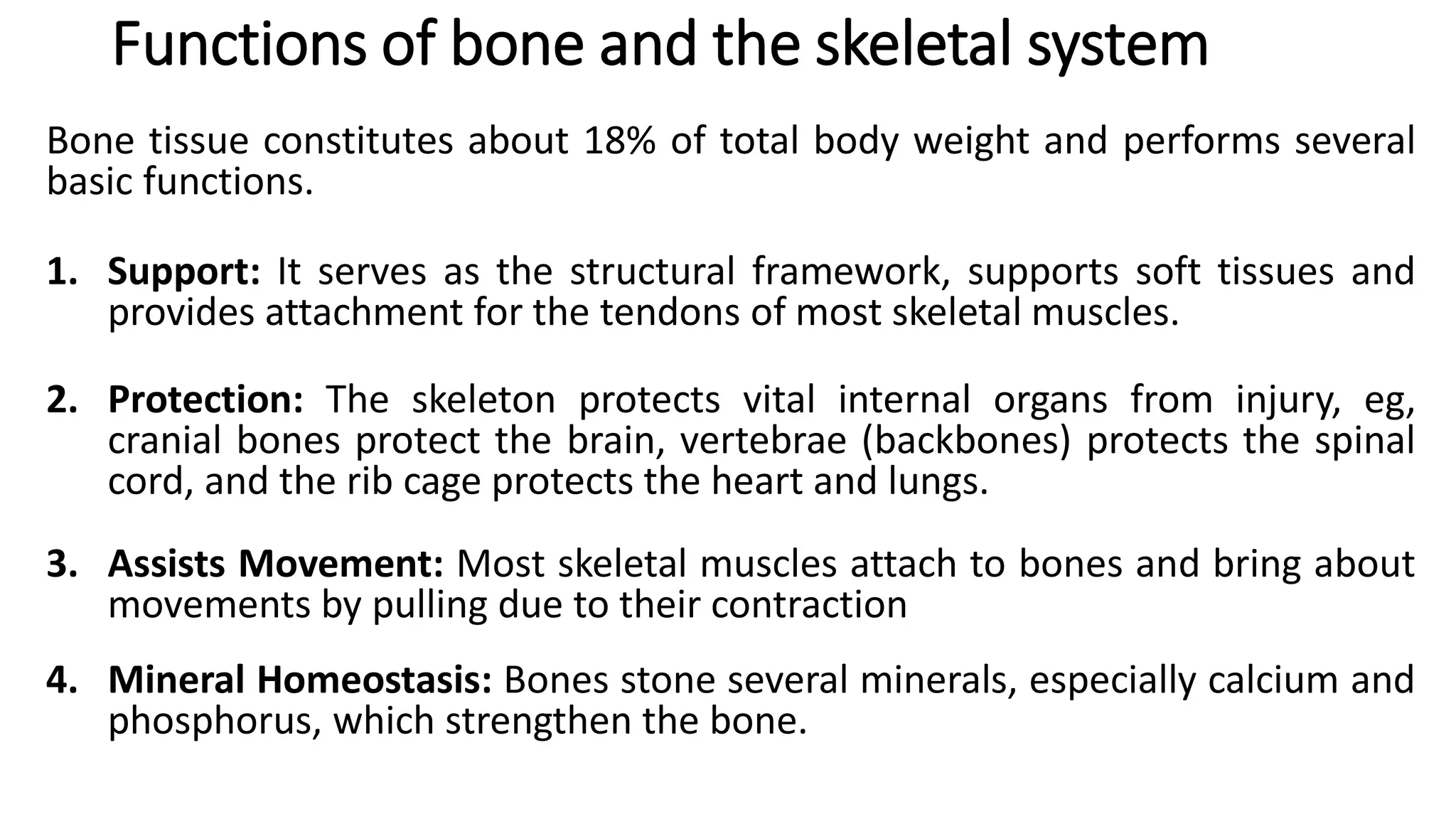Functions of bone and the skeletal system
Bone tissue constitutes about 18% of total body weight and performs several
basic functions.
1. Support: It serves as the structural framework, supports soft tissues and
provides attachment for the tendons of most skeletal muscles.
2. Protection: The skeleton protects vital internal organs from injury, eg,
cranial bones protect the brain, vertebrae (backbones) protects the spinal
cord, and the rib cage protects the heart and lungs.
3. Assists Movement: Most skeletal muscles attach to bones and bring about
movements by pulling due to their contraction
4. Mineral Homeostasis: Bones stone several minerals, especially calcium and
phosphorus, which strengthen the bone.
 