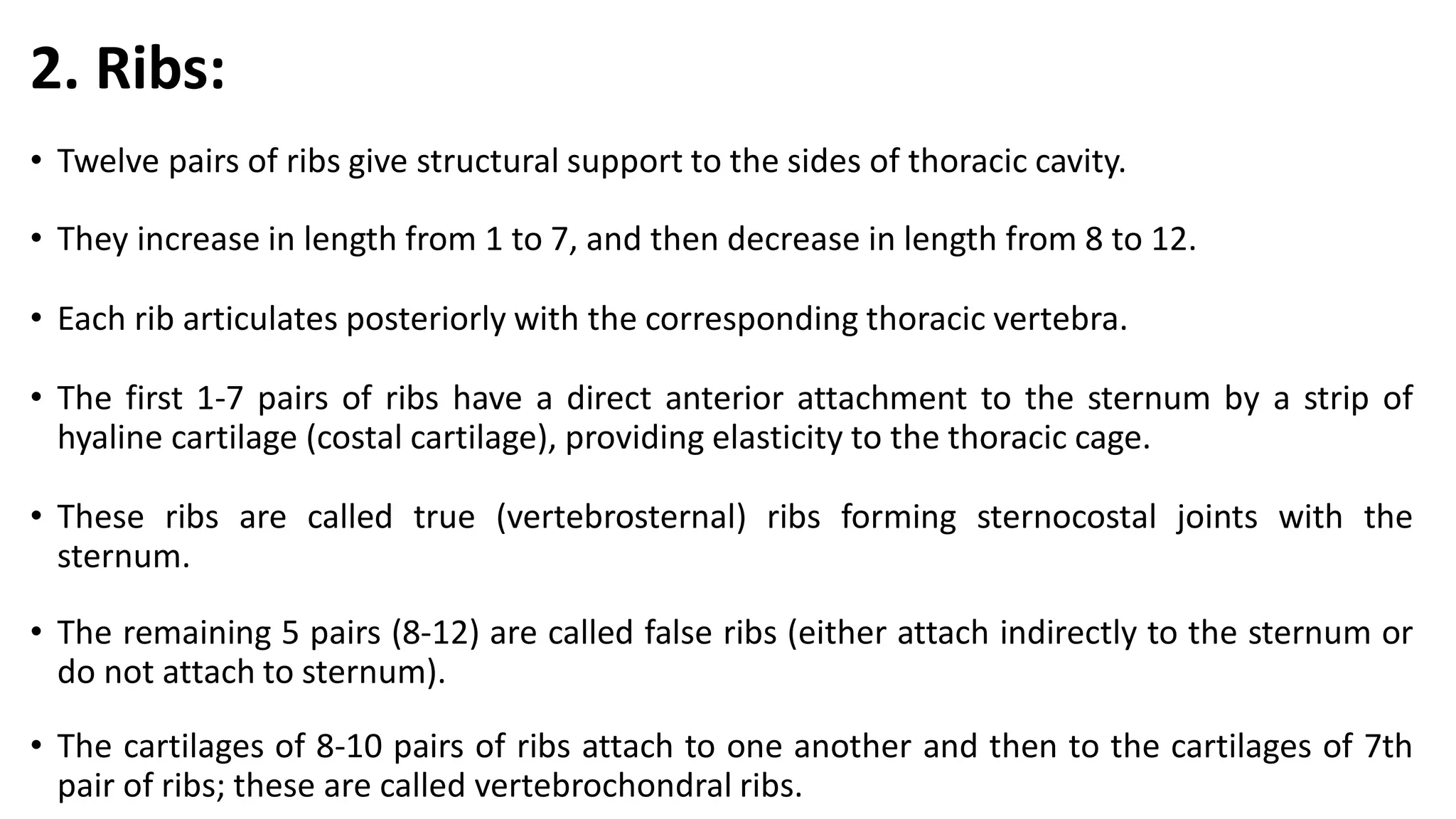 2. Ribs:
• Twelve pairs of ribs give structural support to the sides of thoracic cavity.
• They increase in length from 1 to 7, and then decrease in length from 8 to 12.
• Each rib articulates posteriorly with the corresponding thoracic vertebra.
• The first 1-7 pairs of ribs have a direct anterior attachment to the sternum by a strip of
hyaline cartilage (costal cartilage), providing elasticity to the thoracic cage.
• These ribs are called true (vertebrosternal) ribs forming sternocostal joints with the
sternum.
• The remaining 5 pairs (8-12) are called false ribs (either attach indirectly to the sternum or
do not attach to sternum).
• The cartilages of 8-10 pairs of ribs attach to one another and then to the cartilages of 7th
pair of ribs; these are called vertebrochondral ribs.
 