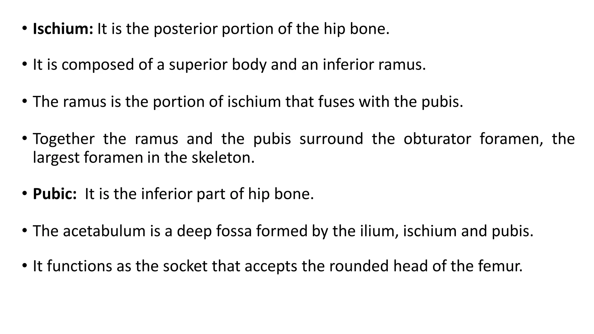 • Ischium: It is the posterior portion of the hip bone.
• It is composed of a superior body and an inferior ramus.
• The ramus is the portion of ischium that fuses with the pubis.
• Together the ramus and the pubis surround the obturator foramen, the
largest foramen in the skeleton.
• Pubic: It is the inferior part of hip bone.
• The acetabulum is a deep fossa formed by the ilium, ischium and pubis.
• It functions as the socket that accepts the rounded head of the femur.
 