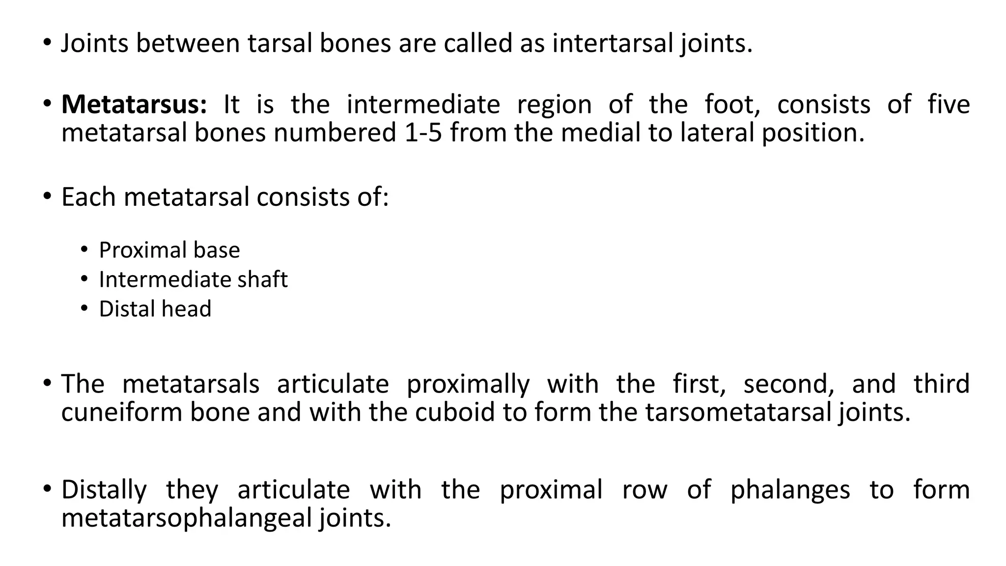 • Joints between tarsal bones are called as intertarsal joints.
• Metatarsus: It is the intermediate region of the foot, consists of five
metatarsal bones numbered 1-5 from the medial to lateral position.
• Each metatarsal consists of:
• Proximal base
• Intermediate shaft
• Distal head
• The metatarsals articulate proximally with the first, second, and third
cuneiform bone and with the cuboid to form the tarsometatarsal joints.
• Distally they articulate with the proximal row of phalanges to form
metatarsophalangeal joints.
 