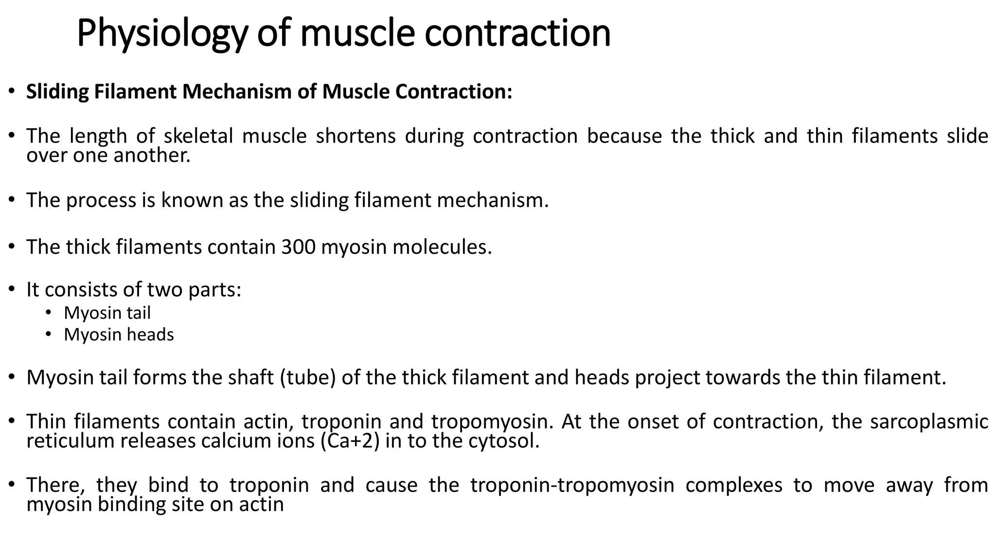 Physiology of muscle contraction
• Sliding Filament Mechanism of Muscle Contraction:
• The length of skeletal muscle shortens during contraction because the thick and thin filaments slide
over one another.
• The process is known as the sliding filament mechanism.
• The thick filaments contain 300 myosin molecules.
• It consists of two parts:
• Myosin tail
• Myosin heads
• Myosin tail forms the shaft (tube) of the thick filament and heads project towards the thin filament.
• Thin filaments contain actin, troponin and tropomyosin. At the onset of contraction, the sarcoplasmic
reticulum releases calcium ions (Ca+2) in to the cytosol.
• There, they bind to troponin and cause the troponin-tropomyosin complexes to move away from
myosin binding site on actin
 