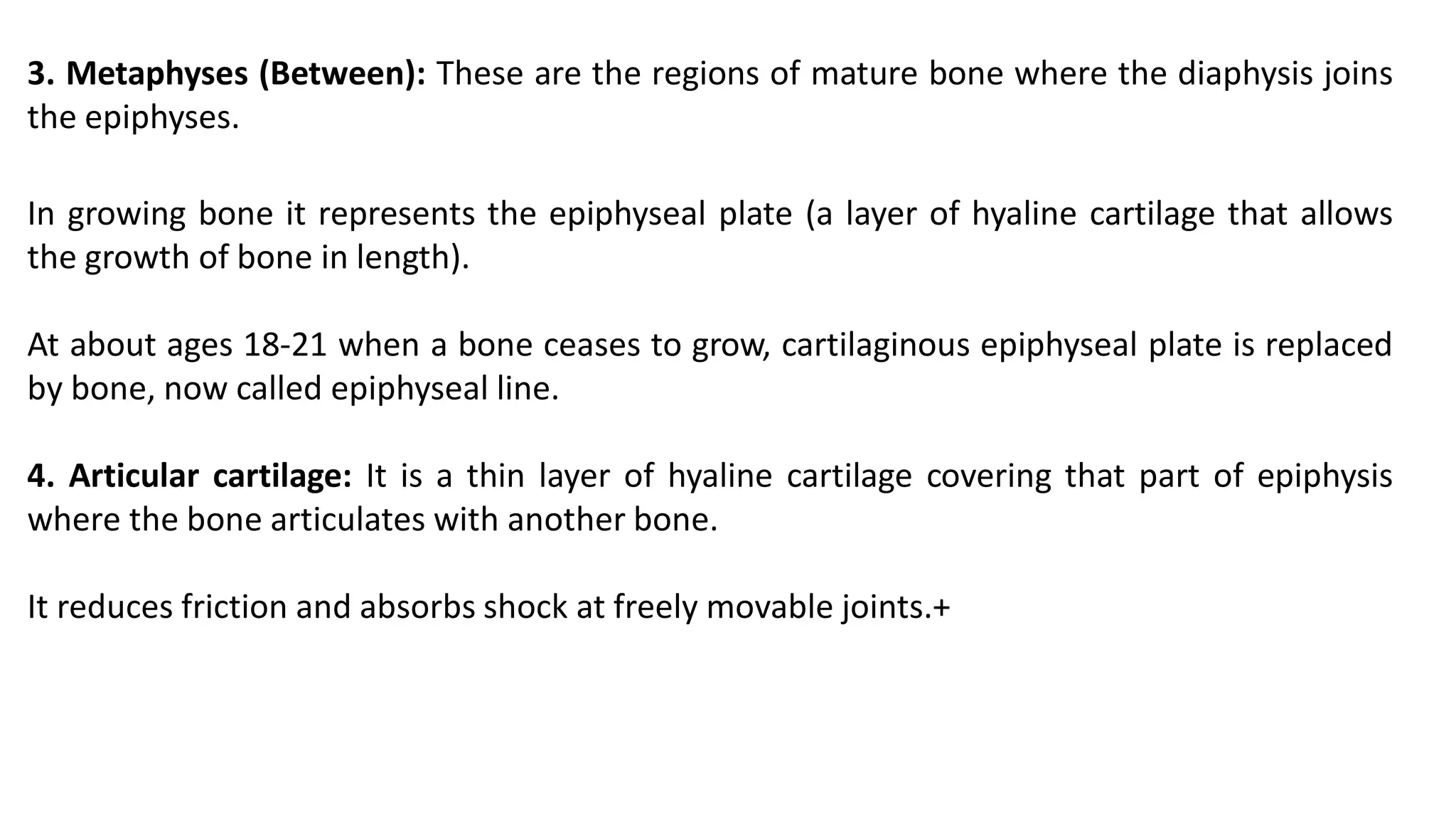 3. Metaphyses (Between): These are the regions of mature bone where the diaphysis joins
the epiphyses.
In growing bone it represents the epiphyseal plate (a layer of hyaline cartilage that allows
the growth of bone in length).
At about ages 18-21 when a bone ceases to grow, cartilaginous epiphyseal plate is replaced
by bone, now called epiphyseal line.
4. Articular cartilage: It is a thin layer of hyaline cartilage covering that part of epiphysis
where the bone articulates with another bone.
It reduces friction and absorbs shock at freely movable joints.+
 