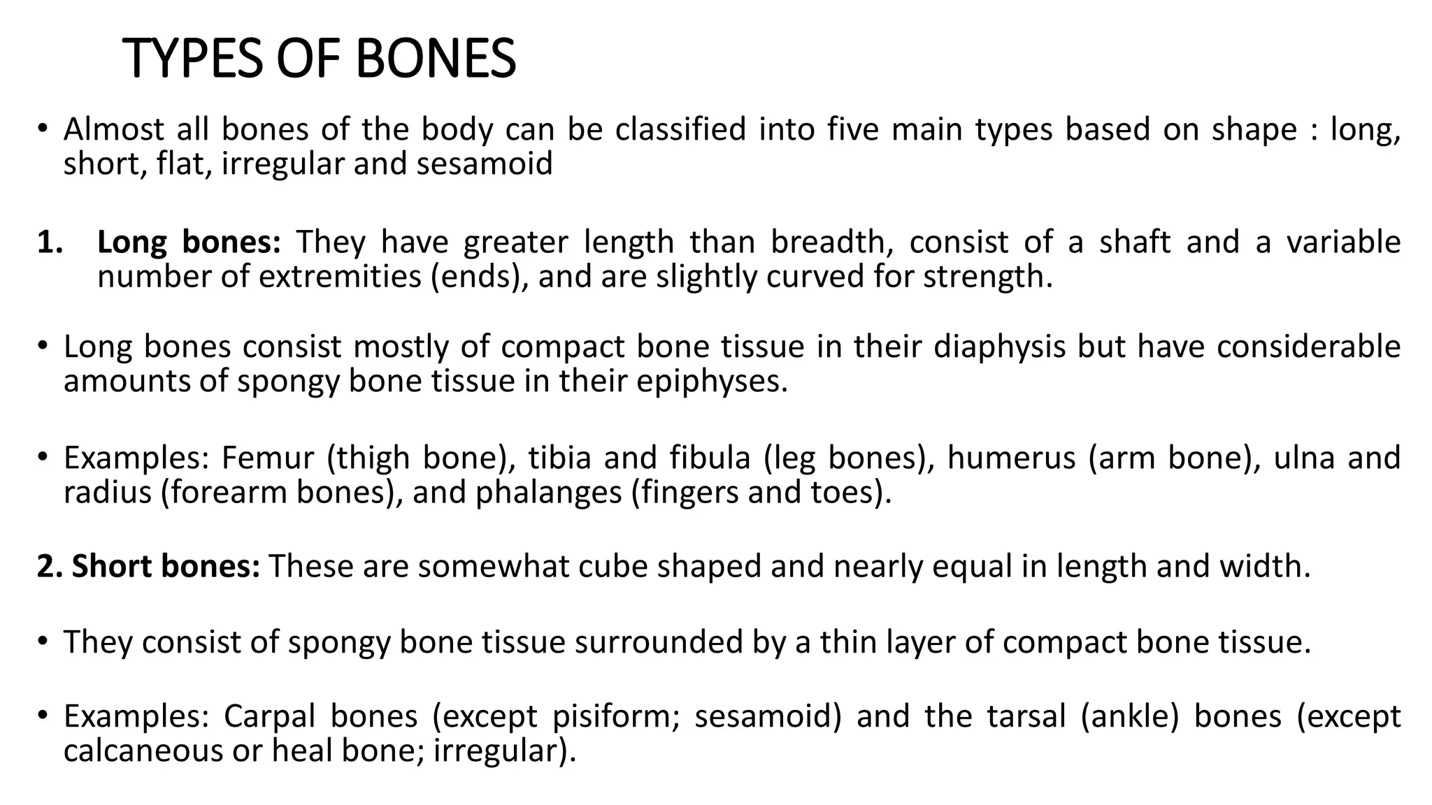 TYPES OF BONES
• Almost all bones of the body can be classified into five main types based on shape : long,
short, flat, irregular and sesamoid
1. Long bones: They have greater length than breadth, consist of a shaft and a variable
number of extremities (ends), and are slightly curved for strength.
• Long bones consist mostly of compact bone tissue in their diaphysis but have considerable
amounts of spongy bone tissue in their epiphyses.
• Examples: Femur (thigh bone), tibia and fibula (leg bones), humerus (arm bone), ulna and
radius (forearm bones), and phalanges (fingers and toes).
2. Short bones: These are somewhat cube shaped and nearly equal in length and width.
• They consist of spongy bone tissue surrounded by a thin layer of compact bone tissue.
• Examples: Carpal bones (except pisiform; sesamoid) and the tarsal (ankle) bones (except
calcaneous or heal bone; irregular).
 