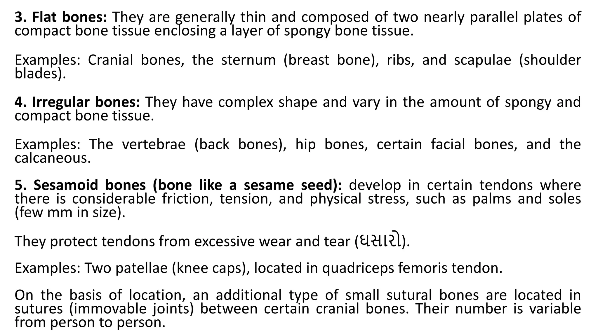 3. Flat bones: They are generally thin and composed of two nearly parallel plates of
compact bone tissue enclosing a layer of spongy bone tissue.
Examples: Cranial bones, the sternum (breast bone), ribs, and scapulae (shoulder
blades).
4. Irregular bones: They have complex shape and vary in the amount of spongy and
compact bone tissue.
Examples: The vertebrae (back bones), hip bones, certain facial bones, and the
calcaneous.
5. Sesamoid bones (bone like a sesame seed): develop in certain tendons where
there is considerable friction, tension, and physical stress, such as palms and soles
(few mm in size).
They protect tendons from excessive wear and tear (ઘસારો).
Examples: Two patellae (knee caps), located in quadriceps femoris tendon.
On the basis of location, an additional type of small sutural bones are located in
sutures (immovable joints) between certain cranial bones. Their number is variable
from person to person.
 