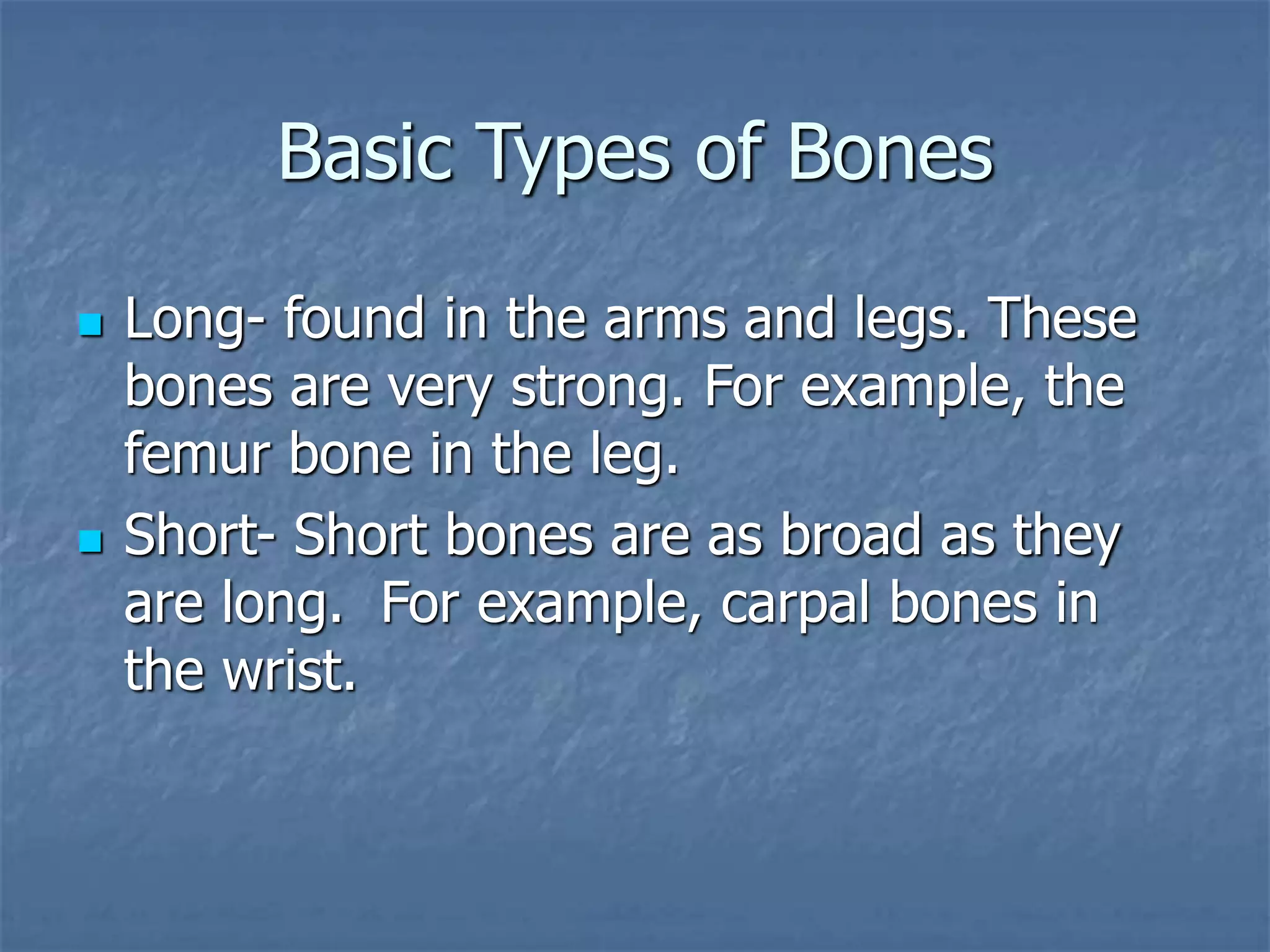Basic Types of Bones
 Long- found in the arms and legs. These
bones are very strong. For example, the
femur bone in the leg.
 Short- Short bones are as broad as they
are long. For example, carpal bones in
the wrist.
 