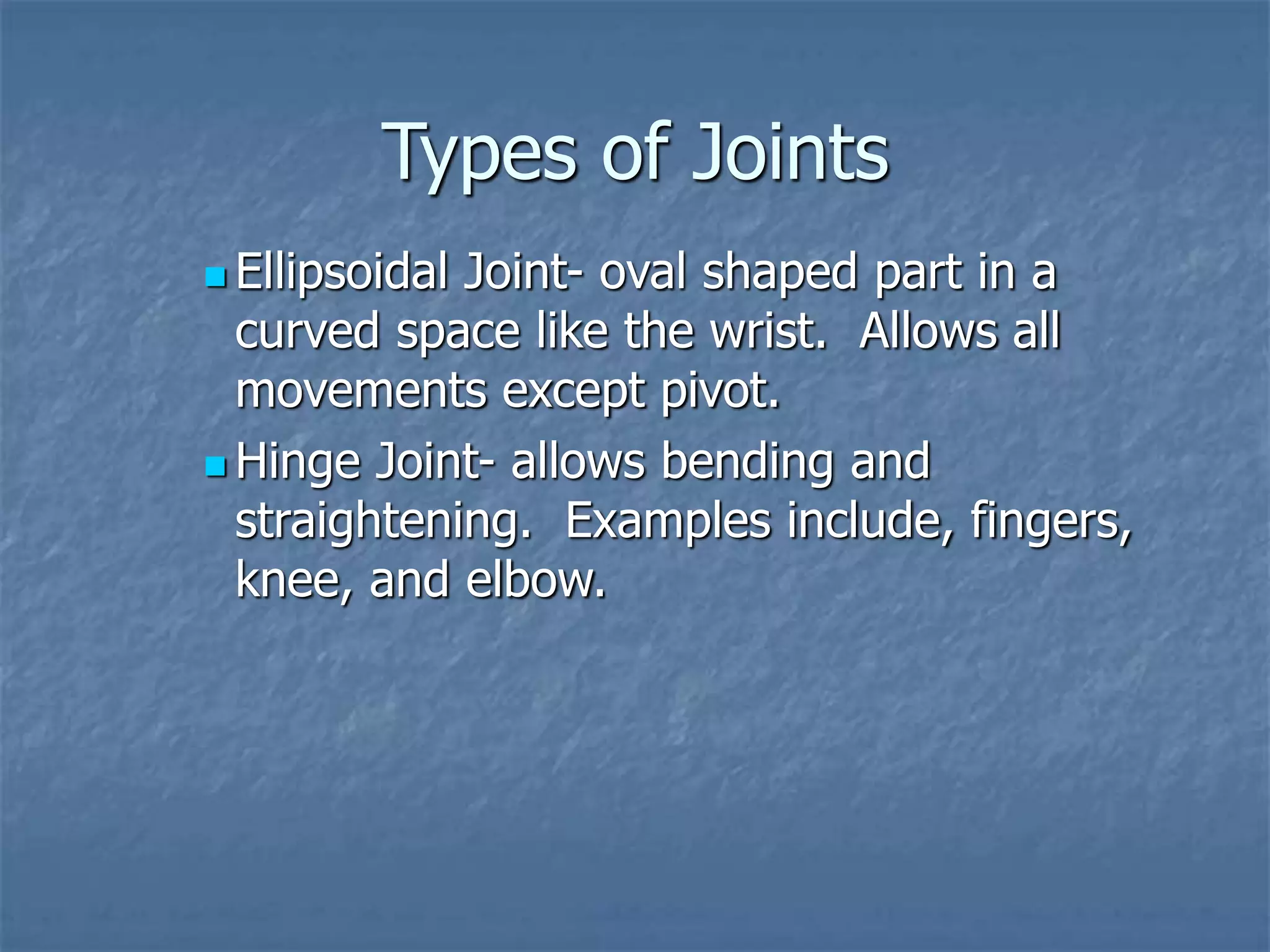 Types of Joints
 Ellipsoidal Joint- oval shaped part in a
curved space like the wrist. Allows all
movements except pivot.
 Hinge Joint- allows bending and
straightening. Examples include, fingers,
knee, and elbow.
 