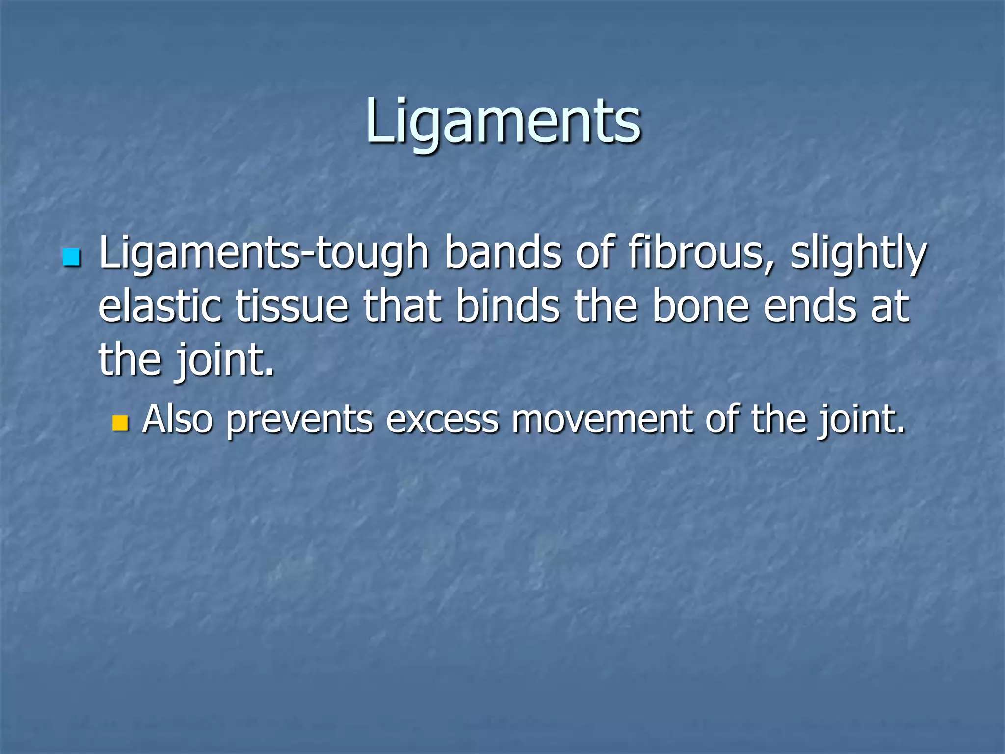 Ligaments
 Ligaments-tough bands of fibrous, slightly
elastic tissue that binds the bone ends at
the joint.
 Also prevents excess movement of the joint.
 