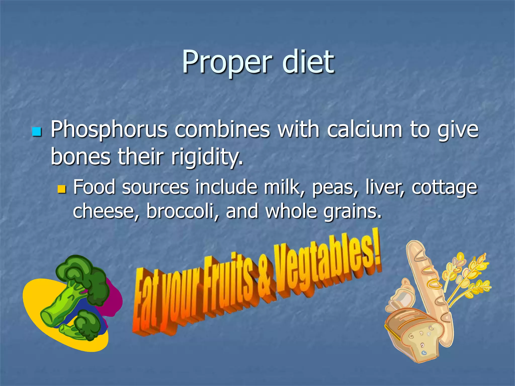 Proper diet
 Phosphorus combines with calcium to give
bones their rigidity.
 Food sources include milk, peas, liver, cottage
cheese, broccoli, and whole grains.
 