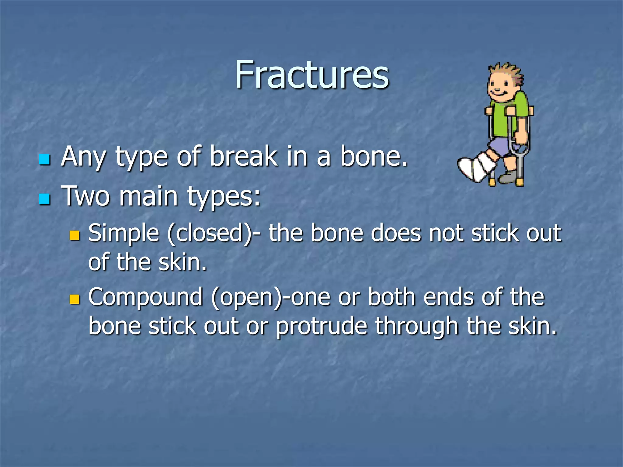 Fractures
 Any type of break in a bone.
 Two main types:
 Simple (closed)- the bone does not stick out
of the skin.
 Compound (open)-one or both ends of the
bone stick out or protrude through the skin.
 