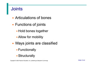 Joints
• Articulations of bones
• Functions of joints
• Hold bones together
• Allow for mobility
• Ways joints are classified
• Functionally
• Structurally
Slide 5.64
Copyright © 2003 Pearson Education, Inc. publishing as Benjamin Cummings
 