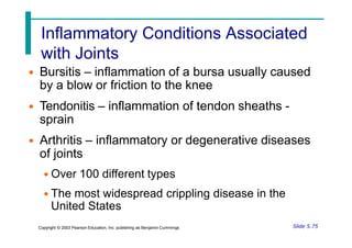 Inflammatory Conditions Associated
with Joints
• Bursitis – inflammation of a bursa usually caused
by a blow or friction to the knee
• Tendonitis – inflammation of tendon sheaths -
sprain
• Arthritis – inflammatory or degenerative diseases
of joints
• Over 100 different types
• The most widespread crippling disease in the
United States
Slide 5.75
Copyright © 2003 Pearson Education, Inc. publishing as Benjamin Cummings
 