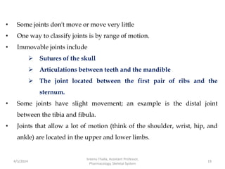 • Some joints don't move or move very little
• One way to classify joints is by range of motion.
• Immovable joints include
 Sutures of the skull
 Articulations between teeth and the mandible
 The joint located between the first pair of ribs and the
sternum.
• Some joints have slight movement; an example is the distal joint
between the tibia and fibula.
• Joints that allow a lot of motion (think of the shoulder, wrist, hip, and
ankle) are located in the upper and lower limbs.
4/3/2024 19
Sreenu Thalla, Assistant Professor,
Pharmacology, Skeletal System
 