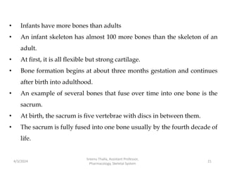 • Infants have more bones than adults
• An infant skeleton has almost 100 more bones than the skeleton of an
adult.
• At first, it is all flexible but strong cartilage.
• Bone formation begins at about three months gestation and continues
after birth into adulthood.
• An example of several bones that fuse over time into one bone is the
sacrum.
• At birth, the sacrum is five vertebrae with discs in between them.
• The sacrum is fully fused into one bone usually by the fourth decade of
life.
4/3/2024 21
Sreenu Thalla, Assistant Professor,
Pharmacology, Skeletal System
 