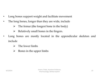 • Long bones support weight and facilitate movement
• The long bones, longer than they are wide, include
 The femur (the longest bone in the body)
 Relatively small bones in the fingers.
• Long bones are mostly located in the appendicular skeleton and
include
 The lower limbs
 Bones in the upper limbs
4/3/2024 23
Sreenu Thalla, Assistant Professor,
Pharmacology, Skeletal System
 