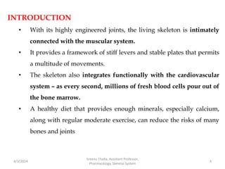 INTRODUCTION
• With its highly engineered joints, the living skeleton is intimately
connected with the muscular system.
• It provides a framework of stiff levers and stable plates that permits
a multitude of movements.
• The skeleton also integrates functionally with the cardiovascular
system – as every second, millions of fresh blood cells pour out of
the bone marrow.
• A healthy diet that provides enough minerals, especially calcium,
along with regular moderate exercise, can reduce the risks of many
bones and joints
4/3/2024 3
Sreenu Thalla, Assistant Professor,
Pharmacology, Skeletal System
 