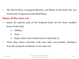 • The Hyoid Bone, Laryngeal Skeleton, and Bones of the Inner Ear Are
Commonly Categorized with Skull Bones
Bones of the inner ear
• Inside the petrous part of the temporal bone are the three smallest
bones of the body
 Malleus
 Incus
 Stapes (this is the smallest bone in the body !!)
• These three bones articulate with each other and transfer vibrations
from the tympanic membrane to the inner ear.
4/3/2024 39
Sreenu Thalla, Assistant Professor,
Pharmacology, Skeletal System
 