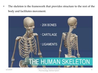 • The skeleton is the framework that provides structure to the rest of the
body and facilitates movement.
4/3/2024 4
Sreenu Thalla, Assistant Professor,
Pharmacology, Skeletal System
 
