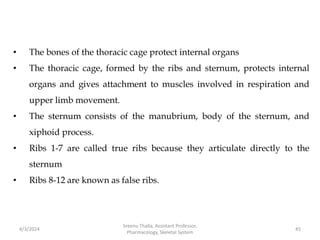 • The bones of the thoracic cage protect internal organs
• The thoracic cage, formed by the ribs and sternum, protects internal
organs and gives attachment to muscles involved in respiration and
upper limb movement.
• The sternum consists of the manubrium, body of the sternum, and
xiphoid process.
• Ribs 1-7 are called true ribs because they articulate directly to the
sternum
• Ribs 8-12 are known as false ribs.
4/3/2024 45
Sreenu Thalla, Assistant Professor,
Pharmacology, Skeletal System
 