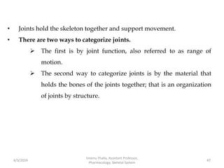 • Joints hold the skeleton together and support movement.
• There are two ways to categorize joints.
 The first is by joint function, also referred to as range of
motion.
 The second way to categorize joints is by the material that
holds the bones of the joints together; that is an organization
of joints by structure.
4/3/2024 47
Sreenu Thalla, Assistant Professor,
Pharmacology, Skeletal System
 