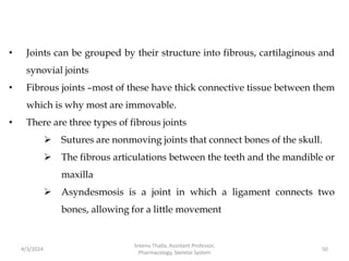 • Joints can be grouped by their structure into fibrous, cartilaginous and
synovial joints
• Fibrous joints –most of these have thick connective tissue between them
which is why most are immovable.
• There are three types of fibrous joints
 Sutures are nonmoving joints that connect bones of the skull.
 The fibrous articulations between the teeth and the mandible or
maxilla
 Asyndesmosis is a joint in which a ligament connects two
bones, allowing for a little movement
4/3/2024 50
Sreenu Thalla, Assistant Professor,
Pharmacology, Skeletal System
 