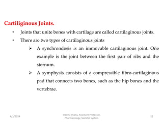 Cartiliginous Joints.
• Joints that unite bones with cartilage are called cartilaginous joints.
• There are two types of cartilaginous joints
 A synchrondosis is an immovable cartilaginous joint. One
example is the joint between the first pair of ribs and the
sternum.
 A symphysis consists of a compressible fibro-cartilaginous
pad that connects two bones, such as the hip bones and the
vertebrae.
4/3/2024 52
Sreenu Thalla, Assistant Professor,
Pharmacology, Skeletal System
 