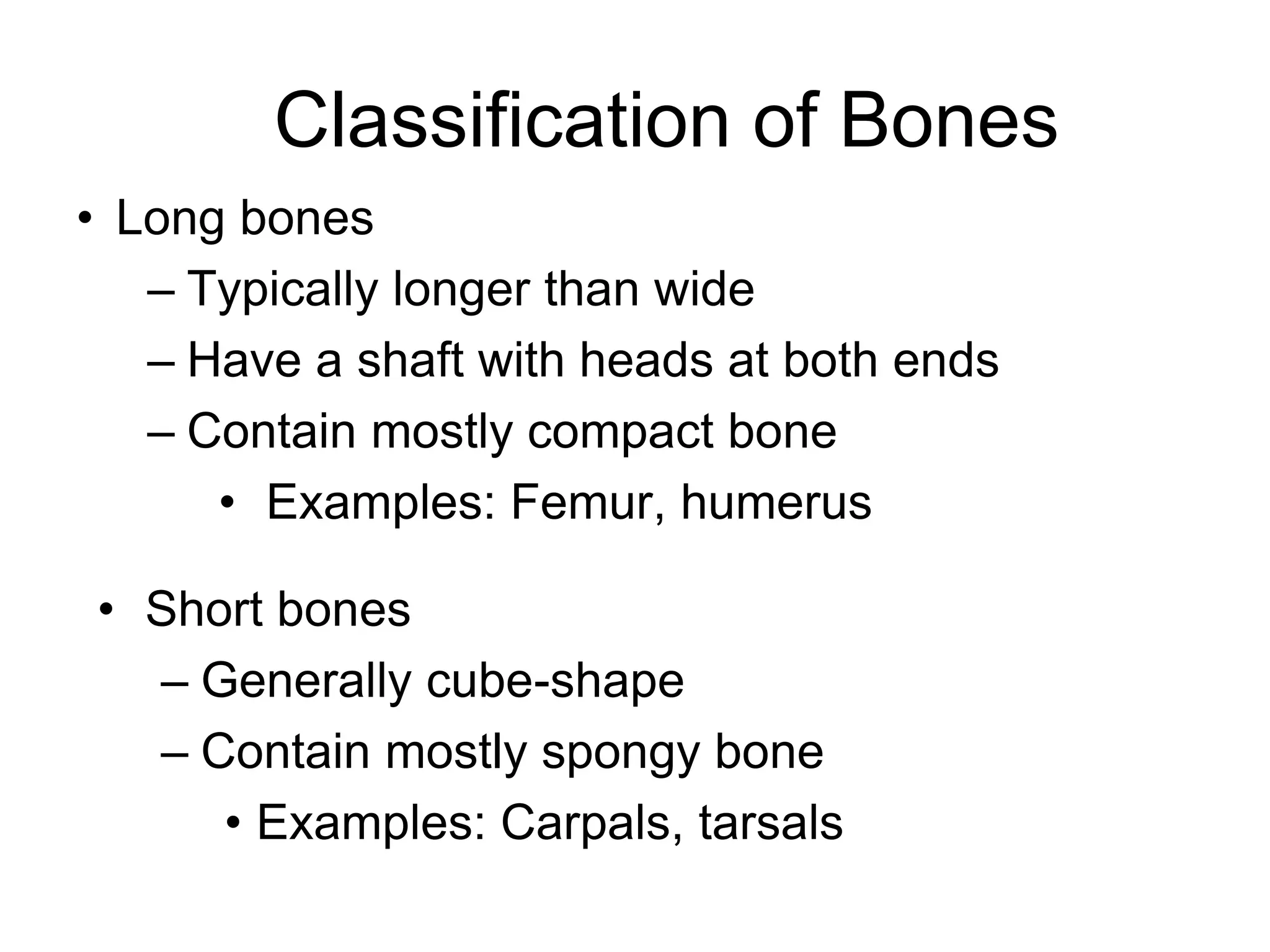 Classification of Bones
• Long bones
– Typically longer than wide
– Have a shaft with heads at both ends
– Contain mostly compact bone
• Examples: Femur, humerus
• Short bones
– Generally cube-shape
– Contain mostly spongy bone
• Examples: Carpals, tarsals
 