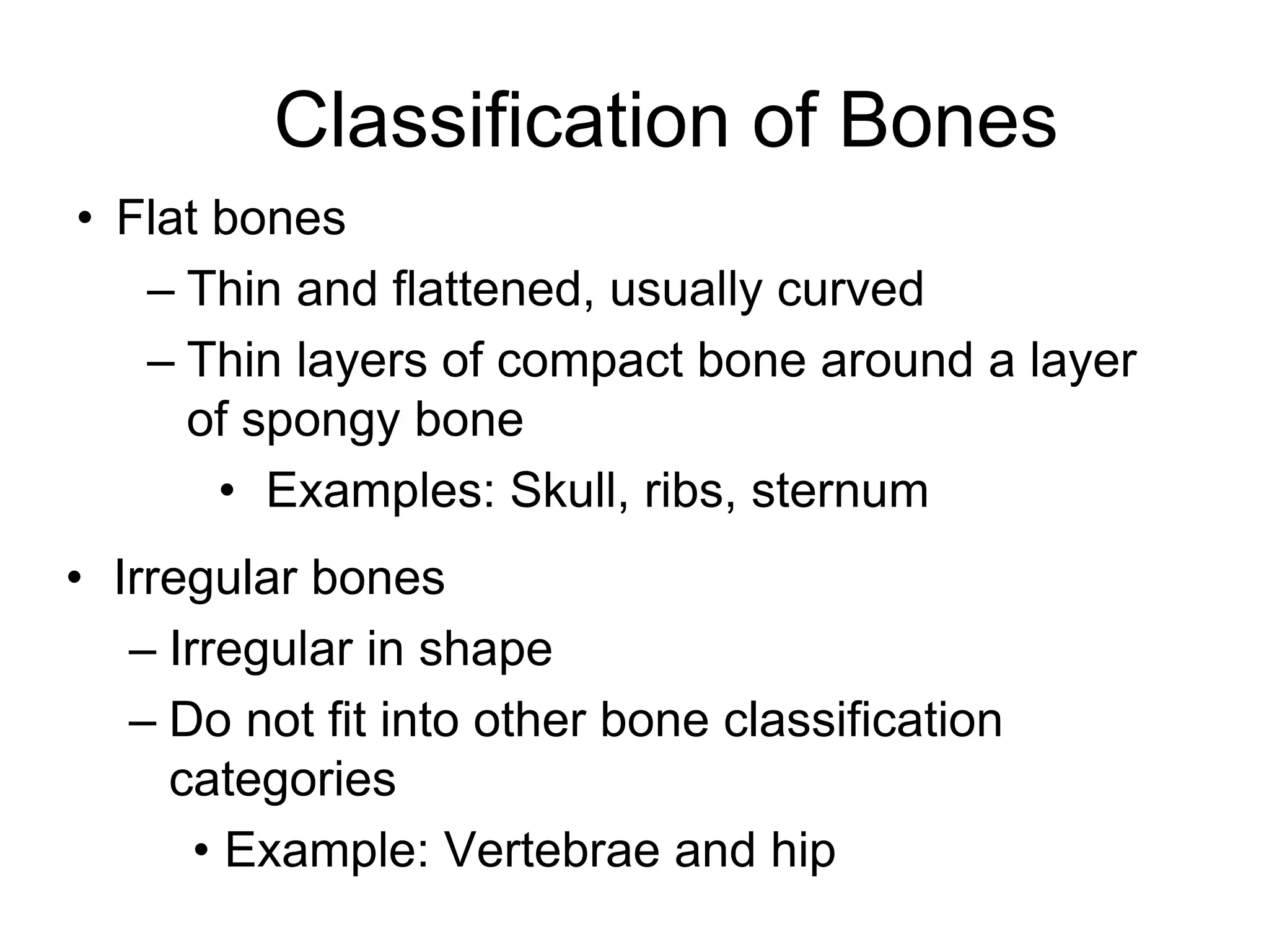 Classification of Bones
• Flat bones
– Thin and flattened, usually curved
– Thin layers of compact bone around a layer
of spongy bone
• Examples: Skull, ribs, sternum
• Irregular bones
– Irregular in shape
– Do not fit into other bone classification
categories
• Example: Vertebrae and hip
 