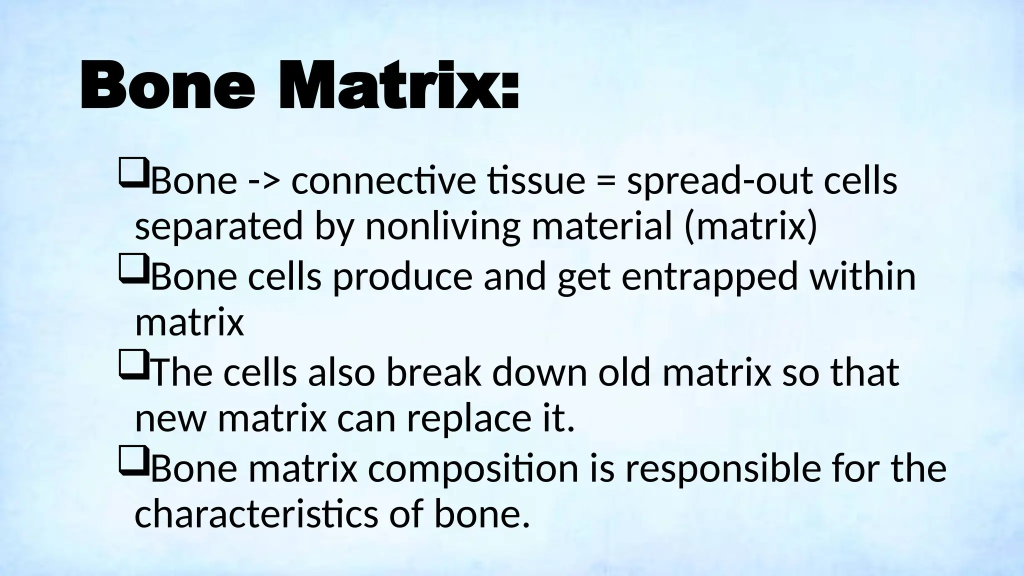 Bone Matrix:
Bone -> connective tissue = spread-out cells
separated by nonliving material (matrix)
Bone cells produce and get entrapped within
matrix
The cells also break down old matrix so that
new matrix can replace it.
Bone matrix composition is responsible for the
characteristics of bone.
 