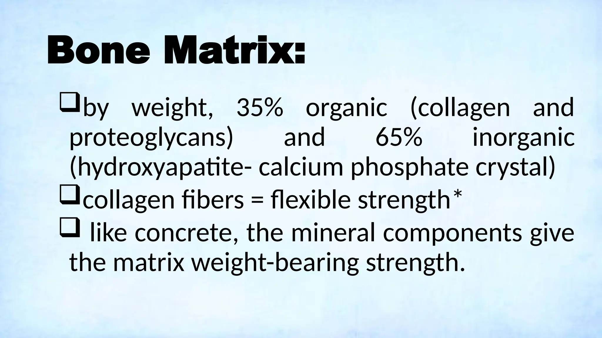 Bone Matrix:
by weight, 35% organic (collagen and
proteoglycans) and 65% inorganic
(hydroxyapatite- calcium phosphate crystal)
collagen fibers = flexible strength*
 like concrete, the mineral components give
the matrix weight-bearing strength.
 