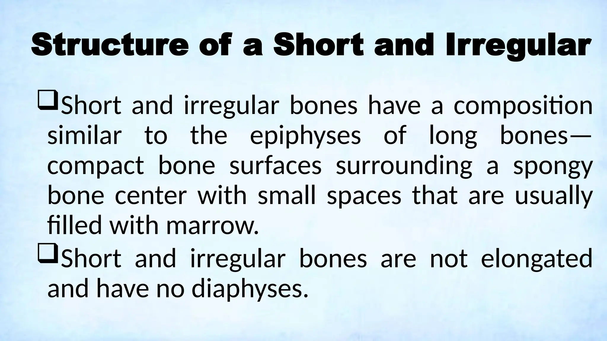 Structure of a Short and Irregular
Short and irregular bones have a composition
similar to the epiphyses of long bones—
compact bone surfaces surrounding a spongy
bone center with small spaces that are usually
filled with marrow.
Short and irregular bones are not elongated
and have no diaphyses.
 
