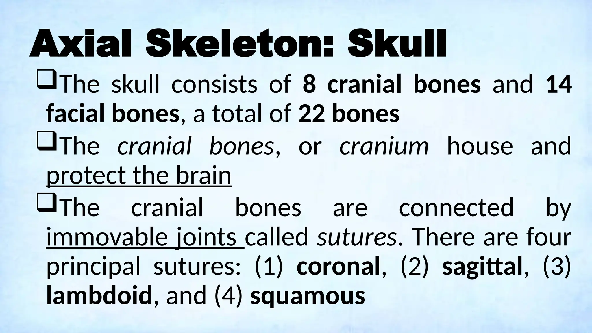 Axial Skeleton: Skull
The skull consists of 8 cranial bones and 14
facial bones, a total of 22 bones
The cranial bones, or cranium house and
protect the brain
The cranial bones are connected by
immovable joints called sutures. There are four
principal sutures: (1) coronal, (2) sagittal, (3)
lambdoid, and (4) squamous
 