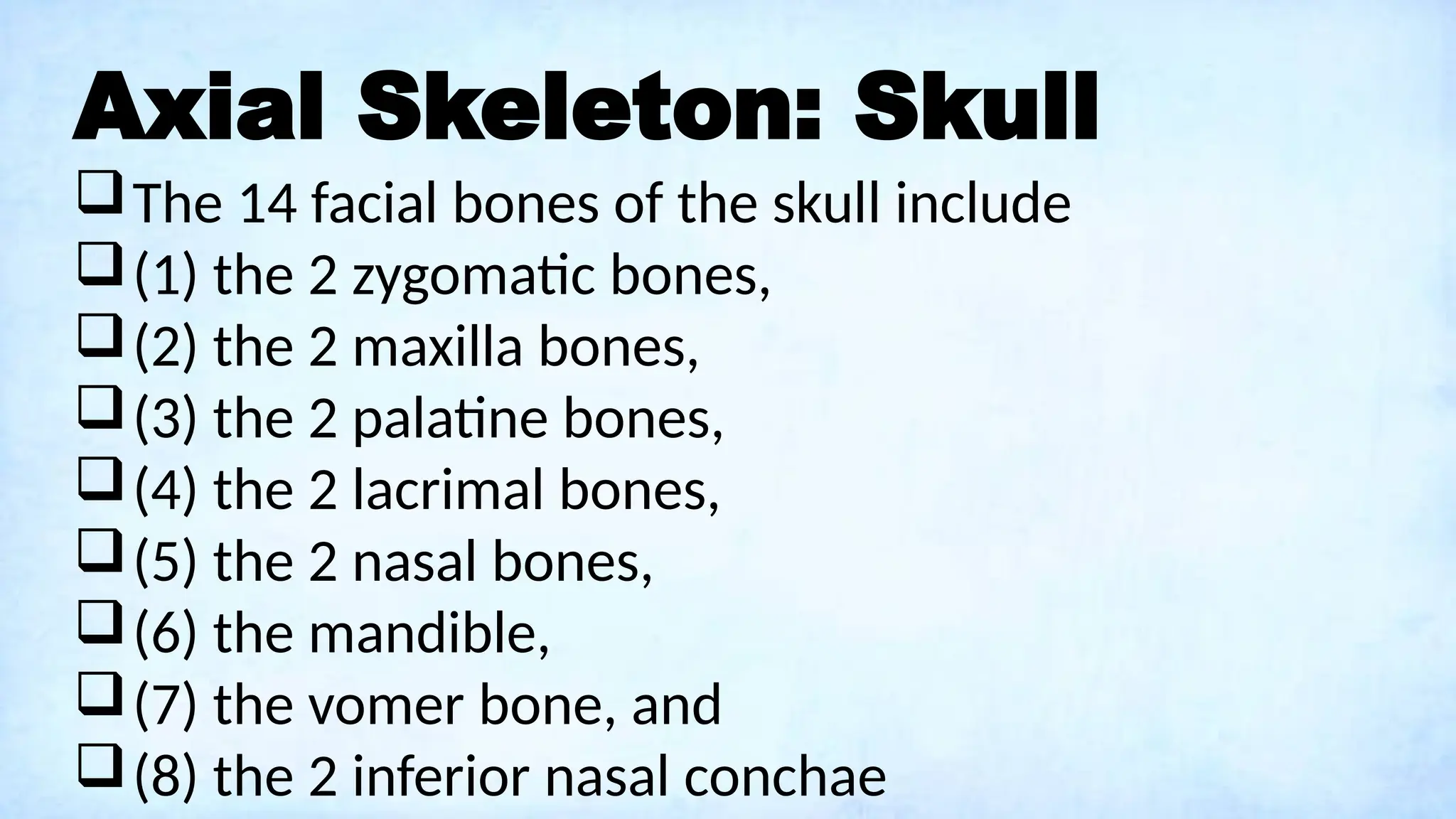 Axial Skeleton: Skull
The 14 facial bones of the skull include
(1) the 2 zygomatic bones,
(2) the 2 maxilla bones,
(3) the 2 palatine bones,
(4) the 2 lacrimal bones,
(5) the 2 nasal bones,
(6) the mandible,
(7) the vomer bone, and
(8) the 2 inferior nasal conchae
 