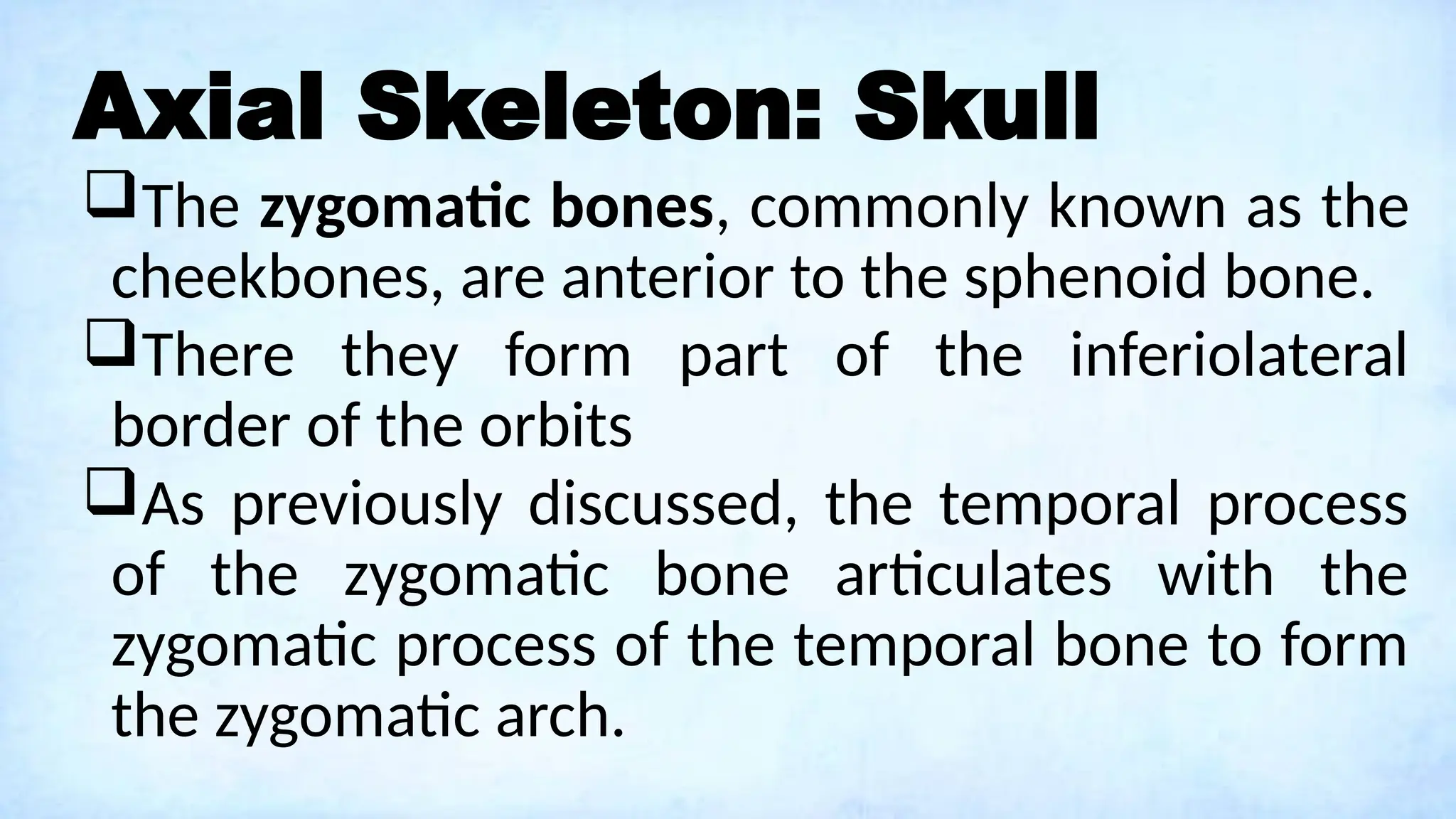 Axial Skeleton: Skull
The zygomatic bones, commonly known as the
cheekbones, are anterior to the sphenoid bone.
There they form part of the inferiolateral
border of the orbits
As previously discussed, the temporal process
of the zygomatic bone articulates with the
zygomatic process of the temporal bone to form
the zygomatic arch.
 