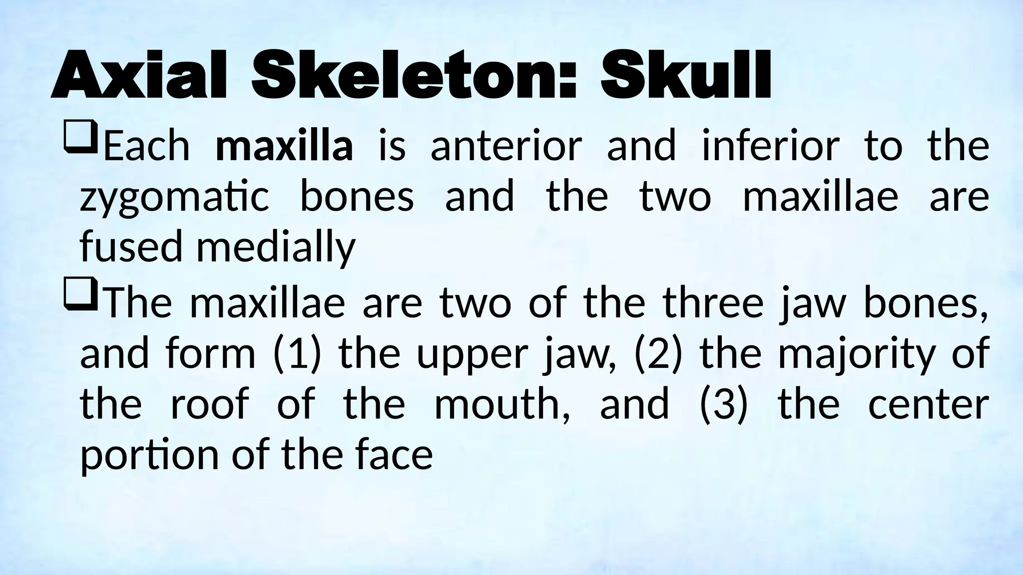 Axial Skeleton: Skull
Each maxilla is anterior and inferior to the
zygomatic bones and the two maxillae are
fused medially
The maxillae are two of the three jaw bones,
and form (1) the upper jaw, (2) the majority of
the roof of the mouth, and (3) the center
portion of the face
 