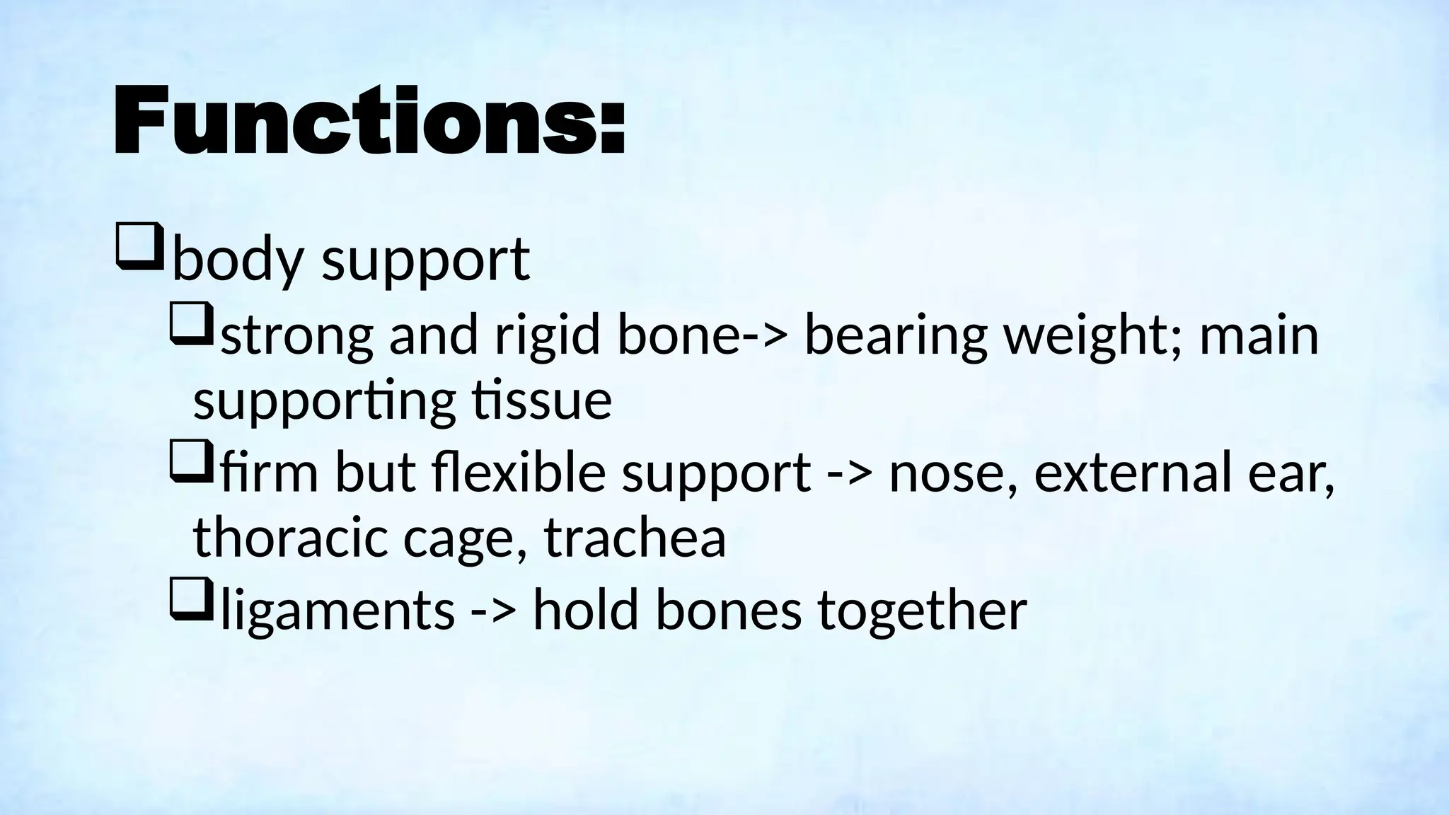 Functions:
body support
strong and rigid bone-> bearing weight; main
supporting tissue
firm but flexible support -> nose, external ear,
thoracic cage, trachea
ligaments -> hold bones together
 