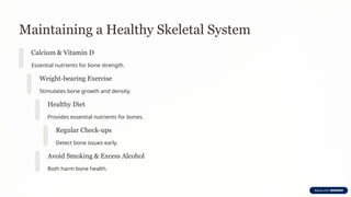 Maintaining a Healthy Skeletal System
Calcium & Vitamin D
Essential nutrients for bone strength.
Weight-bearing Exercise
Stimulates bone growth and density.
Healthy Diet
Provides essential nutrients for bones.
Regular Check-ups
Detect bone issues early.
Avoid Smoking & Excess Alcohol
Both harm bone health.
 