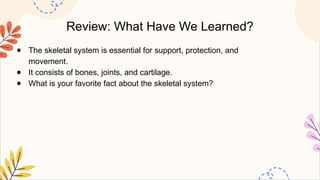 Review: What Have We Learned?
● The skeletal system is essential for support, protection, and
movement.
● It consists of bones, joints, and cartilage.
● What is your favorite fact about the skeletal system?
 