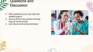 Questions and
Discussion
● What questions do you have about the
skeletal system?
● Can you think of any activities that help
keep our bones strong?
● Let's discuss what we learned today!
 