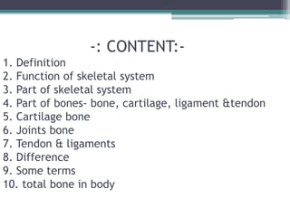 -: CONTENT:-
1. Definition
2. Function of skeletal system
3. Part of skeletal system
4. Part of bones- bone, cartilage, ligament &tendon
5. Cartilage bone
6. Joints bone
7. Tendon & ligaments
8. Difference
9. Some terms
10. total bone in body
 