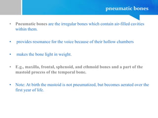 pneumatic bones
• Pneumatic bones are the irregular bones which contain air-filled cavities
within them.
• provides resonance for the voice because of their hollow chambers
• makes the bone light in weight.
• E.g., maxilla, frontal, sphenoid, and ethmoid bones and a part of the
mastoid process of the temporal bone.
• Note: At birth the mastoid is not pneumatized, but becomes aerated over the
first year of life.
 