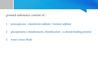 ground substance consist of :
1. proteoglycans : chondroitin sulphate + keratan sulphate
2. glycoproteins ( chondronectin, chondrocalcin - a calcium binding protein)
3. water ( tissue fluid)
 