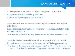 LAWS OF OSSIFICATION
• Primary ossification center is single and appears before birth.
• Exceptions : carpal bones ossify after birth
Clavicle has 2 primary ossification centers
• Secondary ossification centers can be single or multiple and appear
after birth.
• Exceptions : secondary center for lower end of femur appears before birth
(9th month of fetal life).
Proximal epiphysis of tibia may appear before birth in some individuals
• Secondary centers of ossification which appear first are last to unite.
• Exceptions : secondary center at the lower end of fibula appears during
1st yr (before the upper end which appears in 3rd or 4th yr) but fuses between
15th and 17th yr (before the fusion of upper end between 17th and 19th year)
 